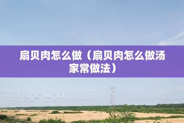 扇贝肉怎么做（扇贝肉怎么做汤家常做法）