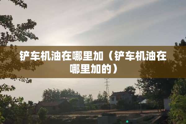 铲车机油在哪里加（铲车机油在哪里加的）