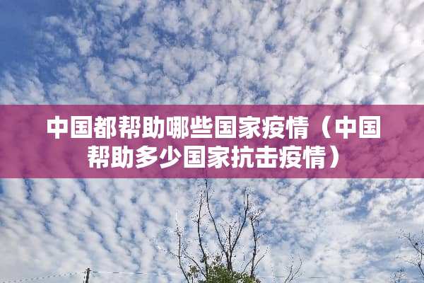 中国都帮助哪些国家疫情（中国帮助多少国家抗击疫情）