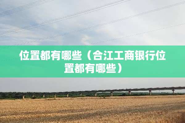 位置都有哪些（合江工商银行位置都有哪些）