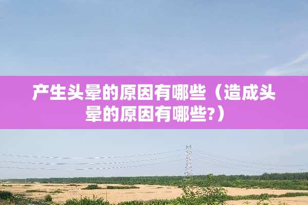 产生头晕的原因有哪些（造成头晕的原因有哪些?）