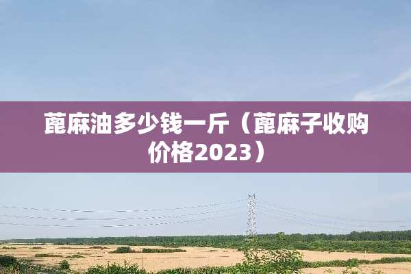 蓖麻油多少钱一斤（蓖麻子收购价格2023）