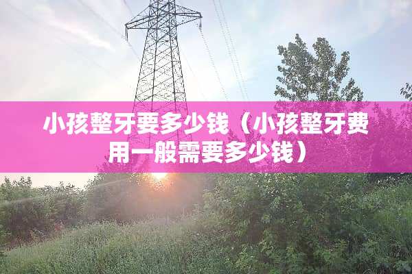 小孩整牙要多少钱（小孩整牙费用一般需要多少钱）