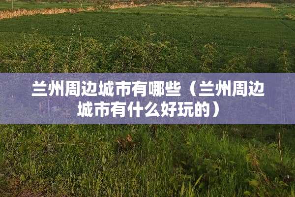兰州周边城市有哪些（兰州周边城市有什么好玩的）