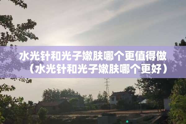 水光针和光子嫩肤哪个更值得做（水光针和光子嫩肤哪个更好）