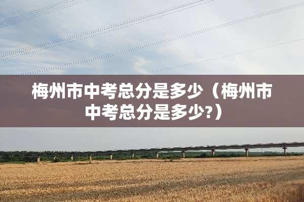 梅州市中考总分是多少（梅州市中考总分是多少?）