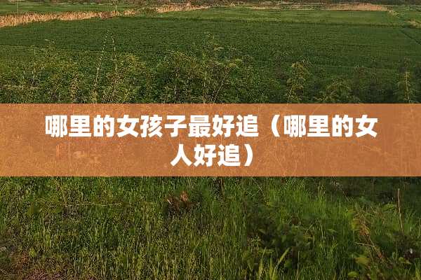 哪里的女孩子最好追（哪里的女人好追）