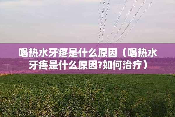 喝热水牙疼是什么原因（喝热水牙疼是什么原因?如何治疗）