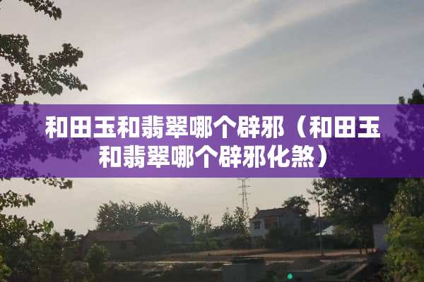 和田玉和翡翠哪个辟邪（和田玉和翡翠哪个辟邪化煞）