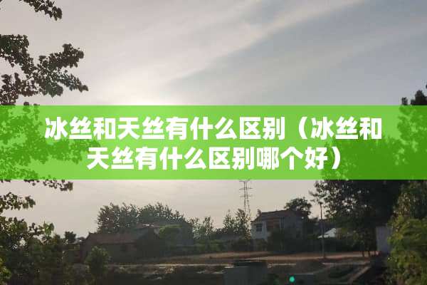 冰丝和天丝有什么区别（冰丝和天丝有什么区别哪个好）