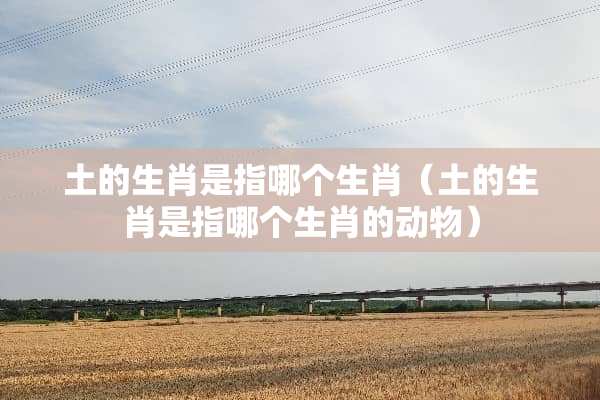 土的生肖是指哪个生肖（土的生肖是指哪个生肖的动物）