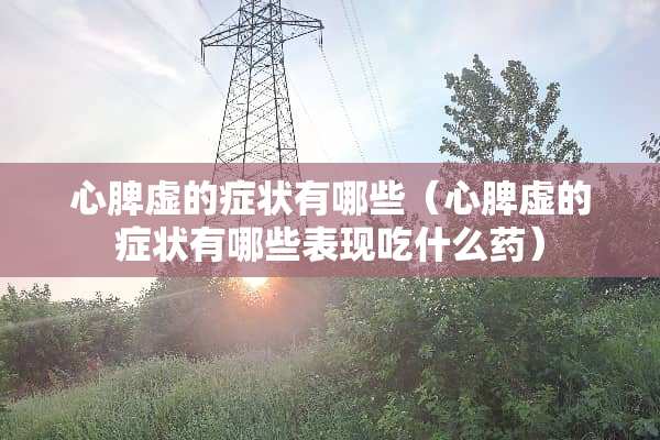 心脾虚的症状有哪些（心脾虚的症状有哪些表现吃什么药）