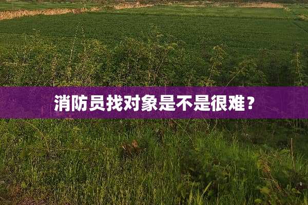 消防员找对象是不是很难？