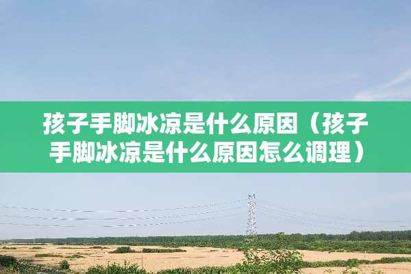 孩子手脚冰凉是什么原因（孩子手脚冰凉是什么原因怎么调理）