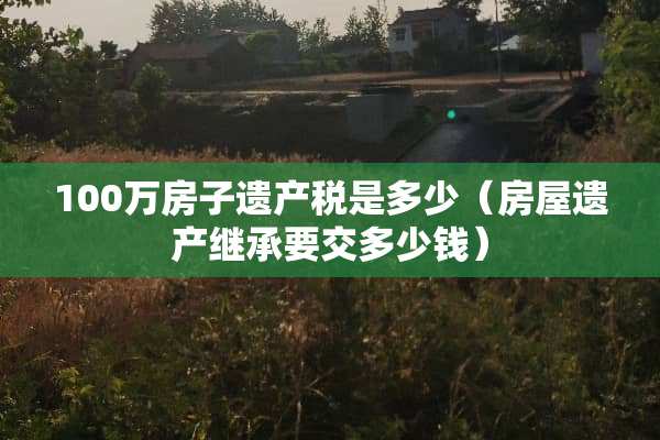 100万房子遗产税是多少（房屋遗产继承要交多少钱）