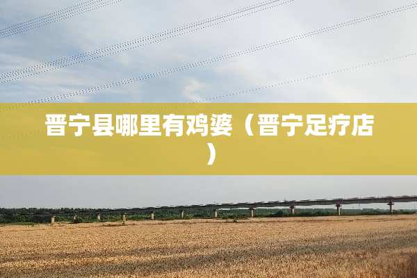 晋宁县哪里有鸡婆（晋宁足疗店）