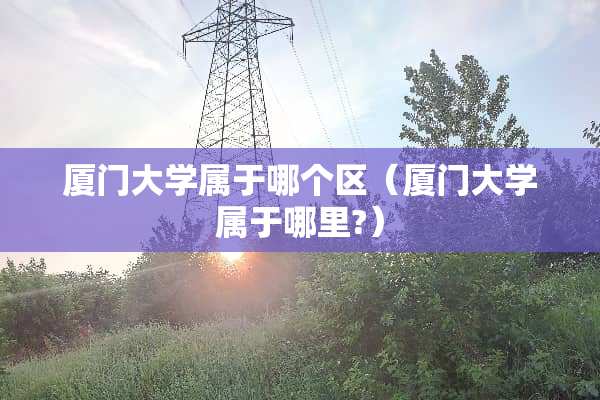厦门大学属于哪个区（厦门大学属于哪里?）