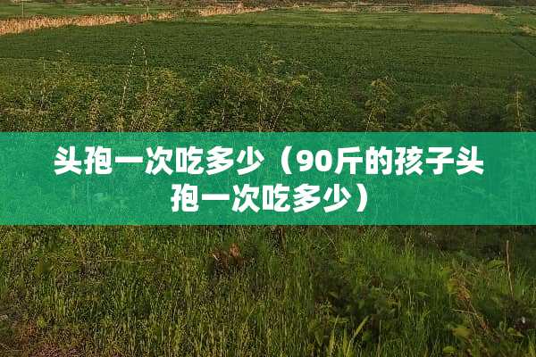 头孢一次吃多少（90斤的孩子头孢一次吃多少）
