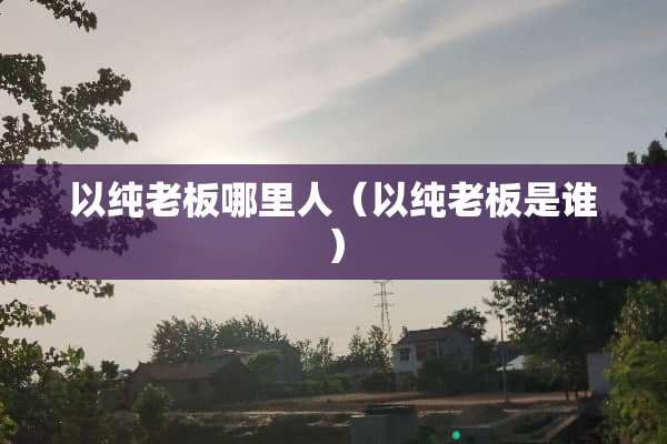 以纯老板哪里人（以纯老板是谁）