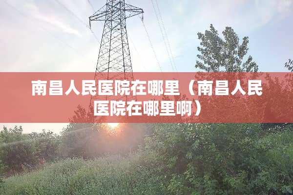 南昌人民医院在哪里（南昌人民医院在哪里啊）
