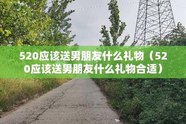 520应该送男朋友什么礼物（520应该送男朋友什么礼物合适）