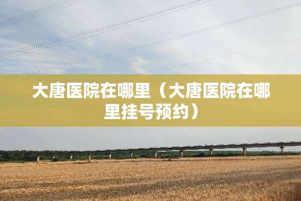 大唐医院在哪里（大唐医院在哪里挂号预约）