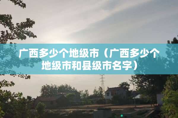 广西多少个地级市（广西多少个地级市和县级市名字）