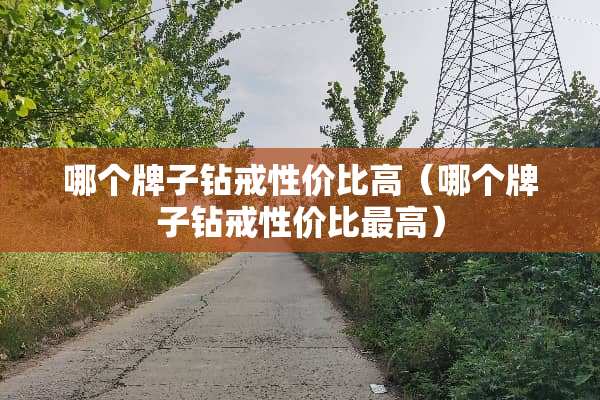 哪个牌子钻戒性价比高（哪个牌子钻戒性价比最高）