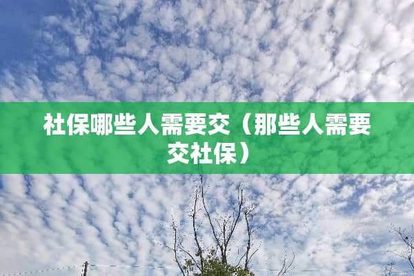 社保哪些人需要交（那些人需要交社保）