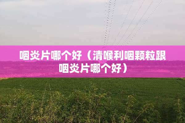 咽炎片哪个好（清喉利咽颗粒跟咽炎片哪个好）