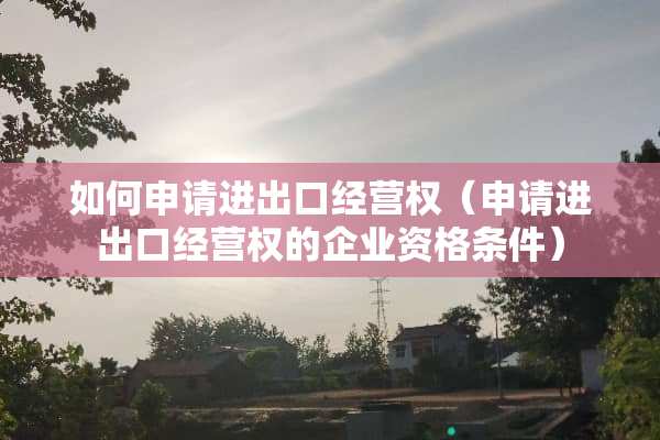 如何申请进出口经营权（申请进出口经营权的企业资格条件）