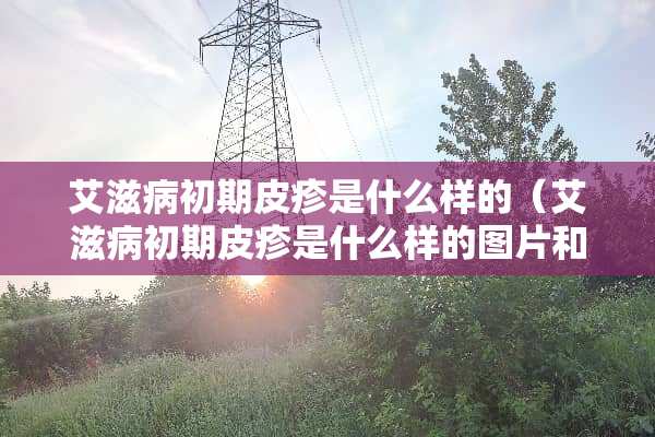 ***初期皮疹是什么样的（***初期皮疹是什么样的图片和症状）