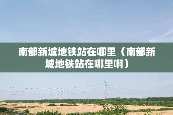 南部新城地铁站在哪里（南部新城地铁站在哪里啊）