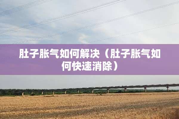 肚子胀气如何解决（肚子胀气如何快速消除）