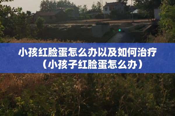 小孩红脸蛋怎么办以及如何治疗（小孩子红脸蛋怎么办）