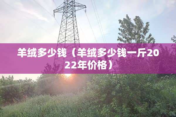羊绒多少钱（羊绒多少钱一斤2022年价格）