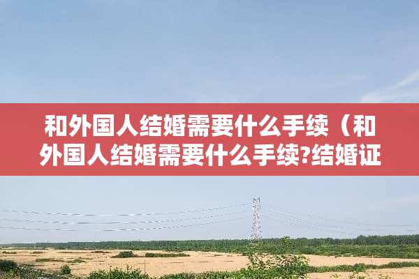 和外国人结婚需要什么手续（和外国人结婚需要什么手续?结婚证怎么领?）
