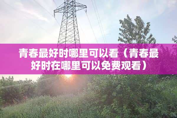 青春最好时哪里可以看（青春最好时在哪里可以免费观看）