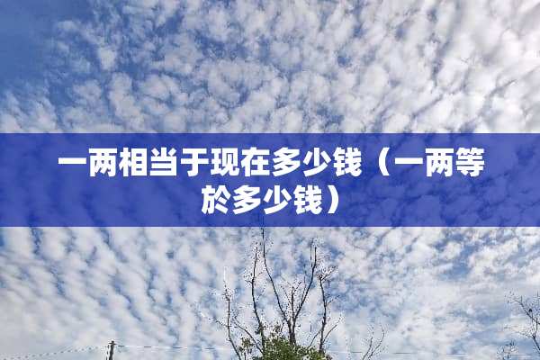 一两相当于现在多少钱（一两等於多少钱）