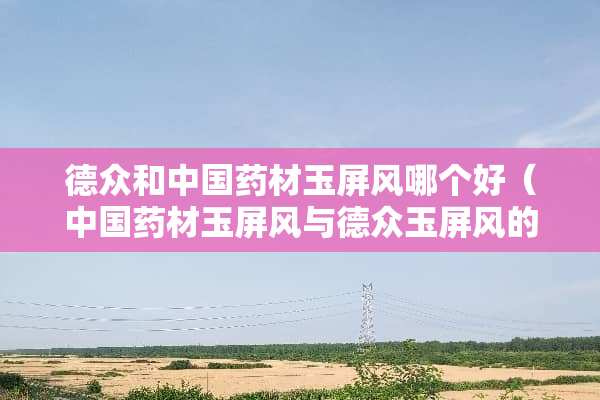 德众和中国药材玉屏风哪个好（中国药材玉屏风与德众玉屏风的区别）