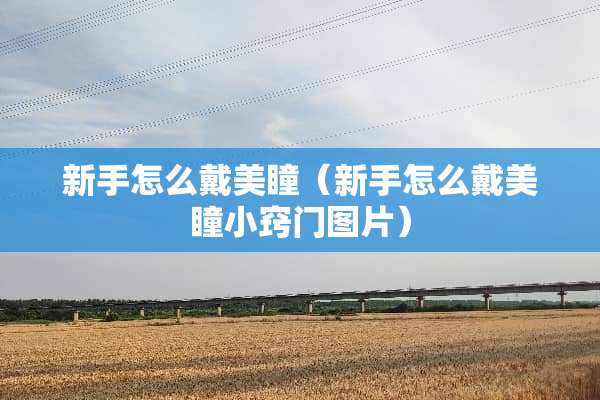新手怎么戴美瞳（新手怎么戴美瞳小窍门图片）