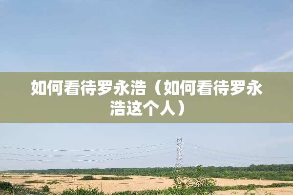 如何看待罗永浩（如何看待罗永浩这个人）