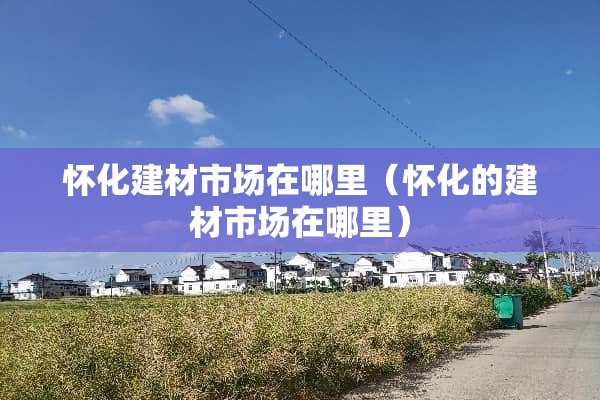 怀化建材市场在哪里（怀化的建材市场在哪里）