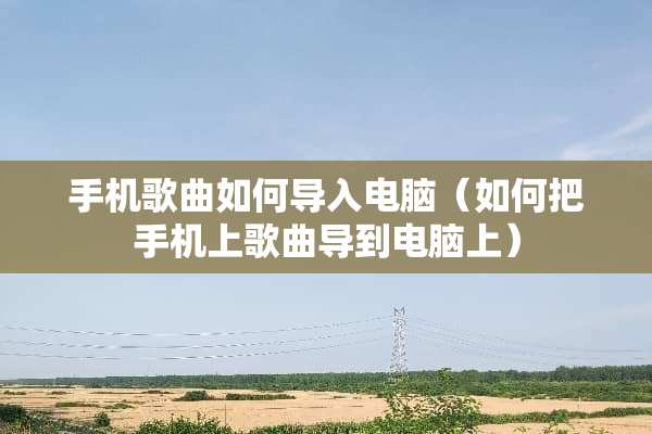 手机歌曲如何导入电脑（如何把手机上歌曲导到电脑上）