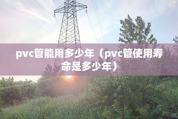 pvc管能用多少年（pvc管使用寿命是多少年）