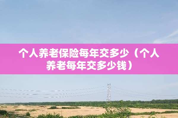 个人养老保险每年交多少（个人养老每年交多少钱）