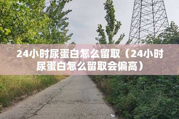 24小时尿蛋白怎么留取（24小时尿蛋白怎么留取会偏高）