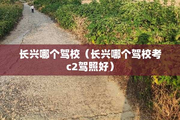 长兴哪个驾校（长兴哪个驾校考c2驾照好）