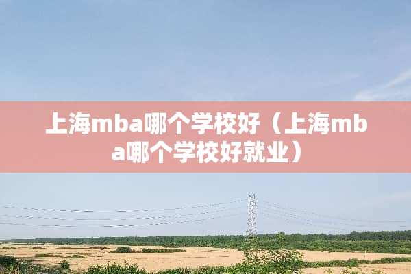上海mba哪个学校好（上海mba哪个学校好就业）