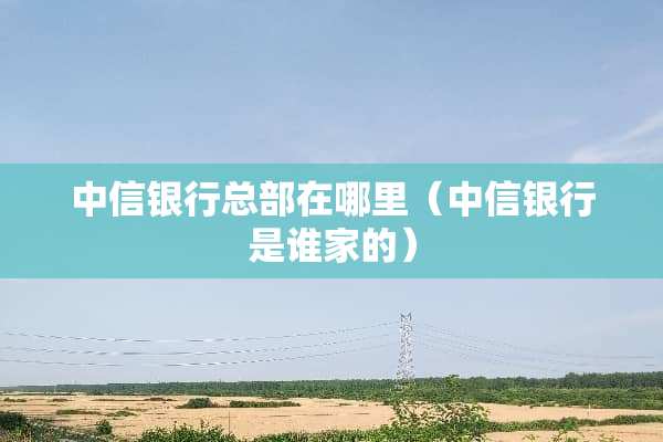 中信银行总部在哪里（中信银行是谁家的）